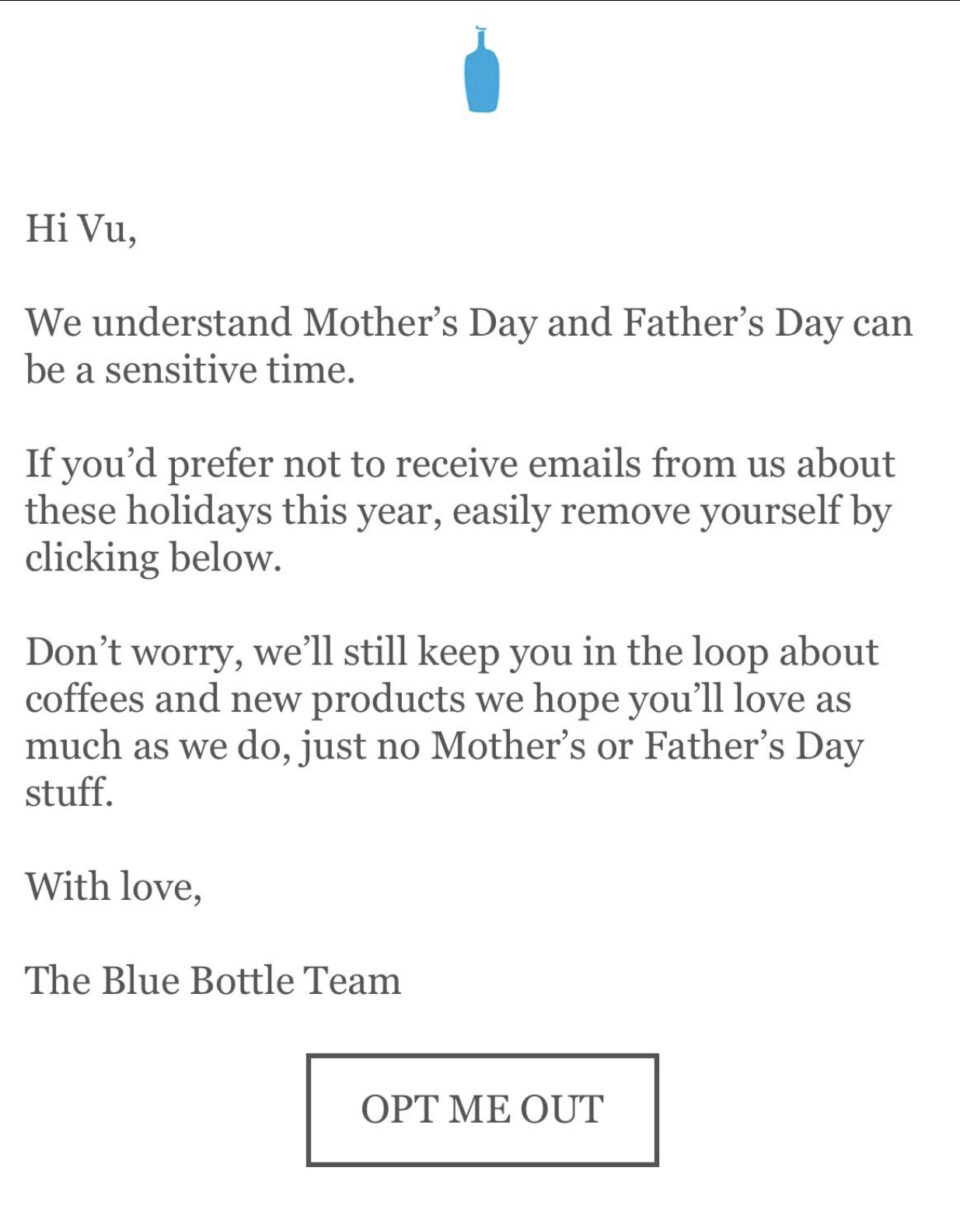Hi Vu, We understand Mother's Day and Father's Day can be a sensitive time. If you'd prefer not to receive emails from us about these holidays this year, easily remove yourself by clicking below. Don't worry, we'll still keep you in the loop about coffees and new products we hope you'll love as much as we do, just no Mother's Day or Father's Day stuff. With love, The Blue Bottle Team