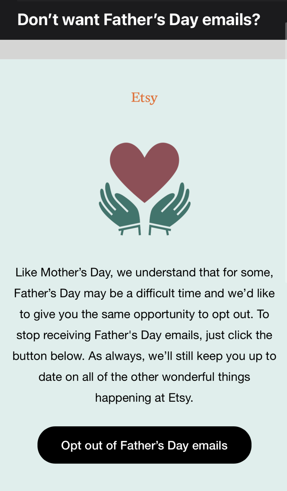 Like Mother's Day, we understand that for some, Father's Day may be a difficult time and we'd like to give you the same opportunity to opt out. To stop receiving Father's Day emails, just click the button below. As always, we'll still keep you up to date on all of the other wonderful things happening at Etsy.